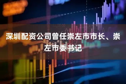 深圳配资公司曾任崇左市市长、崇左市委书记
