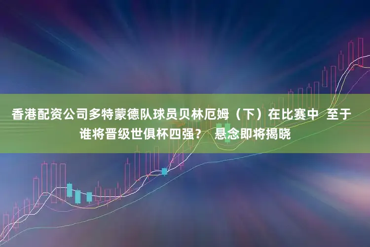 香港配资公司多特蒙德队球员贝林厄姆（下）在比赛中  至于  谁将晋级世俱杯四强？  悬念即将揭晓