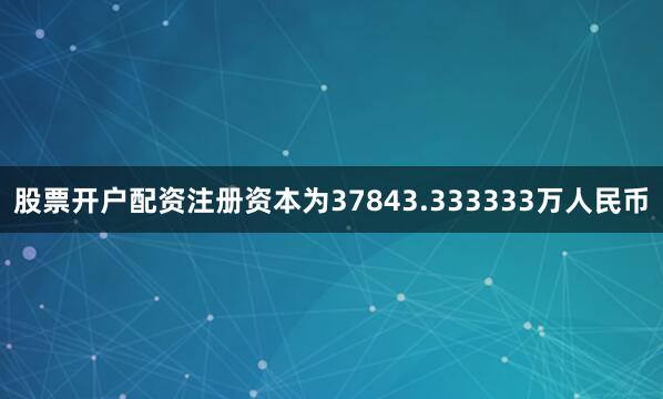 股票开户配资注册资本为37843.333333万人民币
