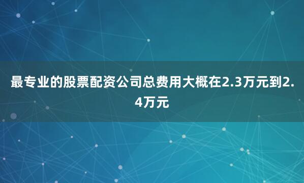 最专业的股票配资公司总费用大概在2.3万元到2.4万元