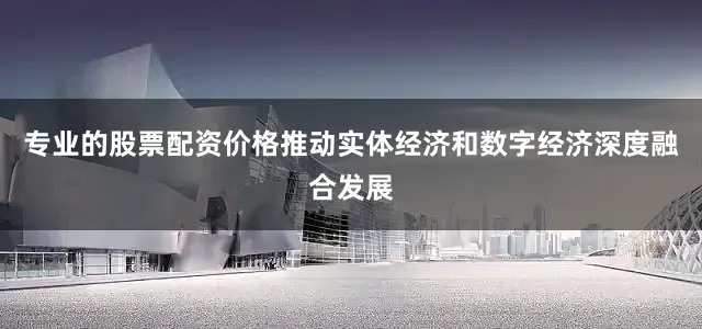 专业的股票配资价格推动实体经济和数字经济深度融合发展