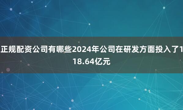 正规配资公司有哪些2024年公司在研发方面投入了118.64亿元