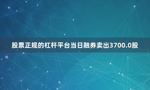 股票正规的杠杆平台当日融券卖出3700.0股