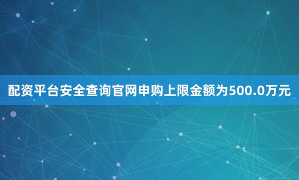 配资平台安全查询官网申购上限金额为500.0万元