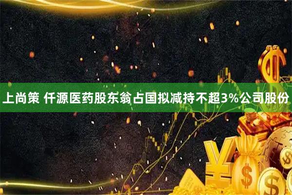上尚策 仟源医药股东翁占国拟减持不超3%公司股份