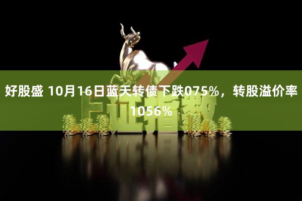好股盛 10月16日蓝天转债下跌075%，转股溢价率1056%