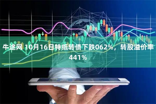 牛途网 10月16日特纸转债下跌062%，转股溢价率441%