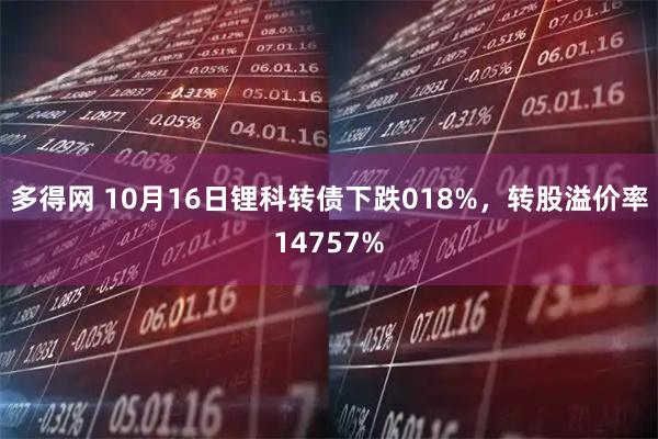 多得网 10月16日锂科转债下跌018%，转股溢价率14757%