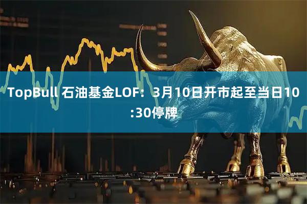 TopBull 石油基金LOF：3月10日开市起至当日10:30停牌