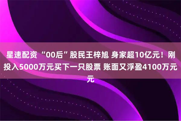 星速配资 “00后”股民王梓旭 身家超10亿元！刚投入5000万元买下一只股票 账面又浮盈4100万元