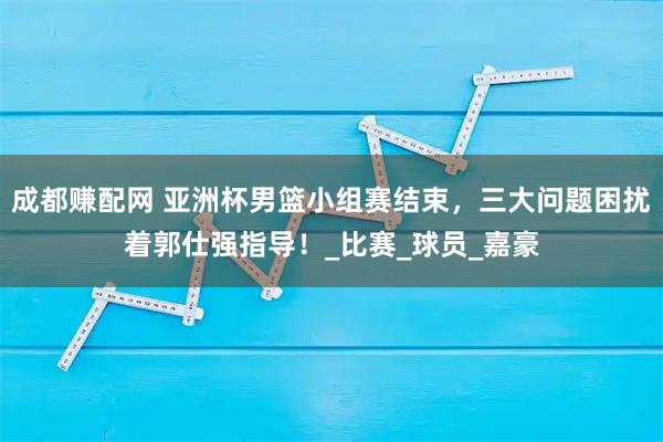 成都赚配网 亚洲杯男篮小组赛结束,三大问题困扰着郭仕强指导!_比赛_球员_嘉豪