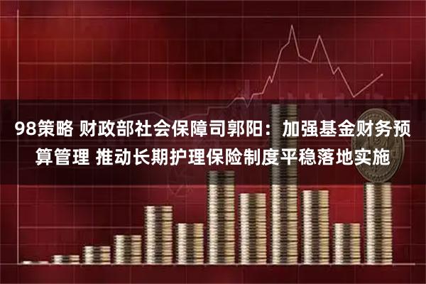 98策略 财政部社会保障司郭阳:加强基金财务预算管理 推动长期护理保险制度平稳落地实施