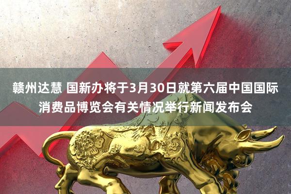 赣州达慧 国新办将于3月30日就第六届中国国际消费品博览会有关情况举行新闻发布会