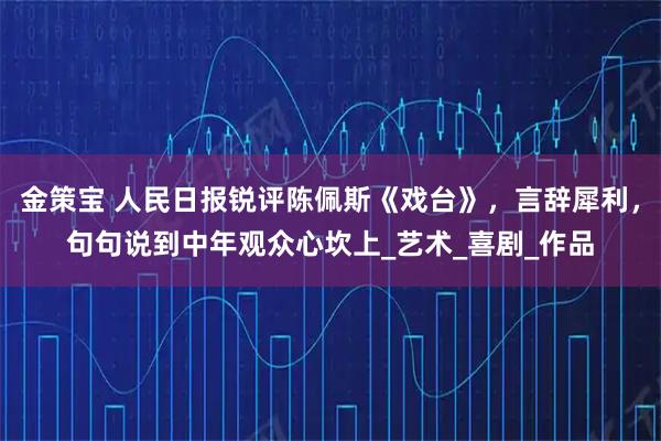 金策宝 人民日报锐评陈佩斯《戏台》,言辞犀利,句句说到中年观众心坎上_艺术_喜剧_作品
