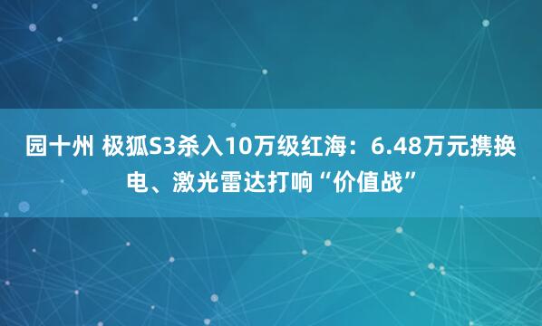 园十州 极狐S3杀入10万级红海：6.48万元携换电、激光雷达打响“价值战”