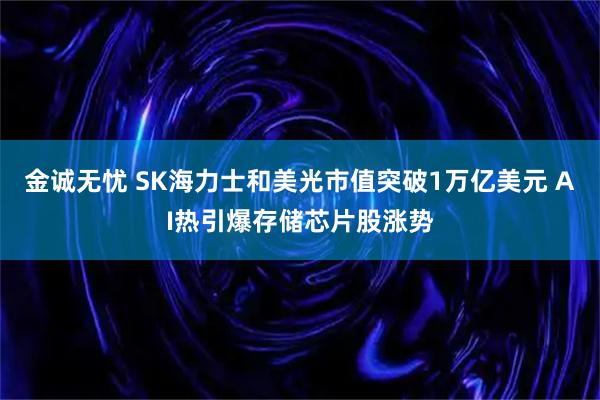 金诚无忧 SK海力士和美光市值突破1万亿美元 AI热引爆存储芯片股涨势