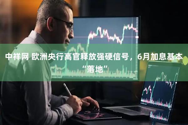 中祥网 欧洲央行高官释放强硬信号，6月加息基本“落地”