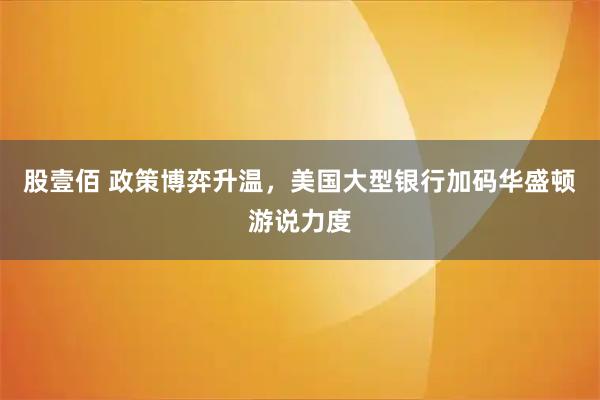 股壹佰 政策博弈升温，美国大型银行加码华盛顿游说力度