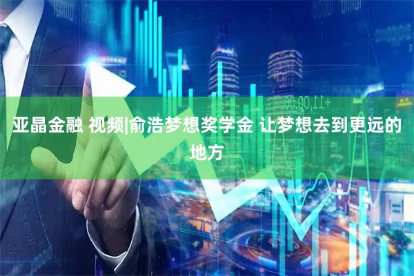 亚晶金融 视频|俞浩梦想奖学金 让梦想去到更远的地方