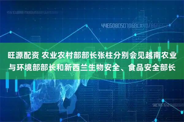 旺源配资 农业农村部部长张柱分别会见越南农业与环境部部长和新西兰生物安全、食品安全部长
