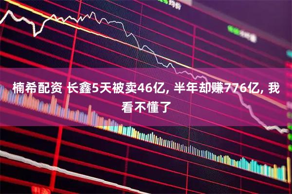 楠希配资 长鑫5天被卖46亿, 半年却赚776亿, 我看不懂了