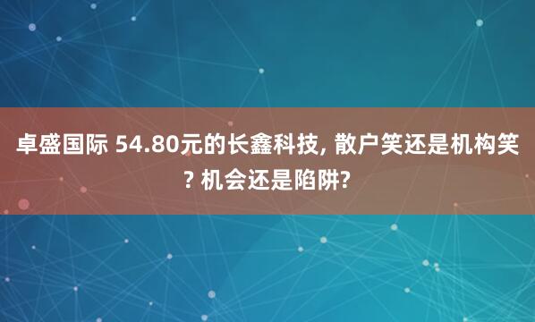 卓盛国际 54.80元的长鑫科技, 散户笑还是机构笑? 机会还是陷阱?